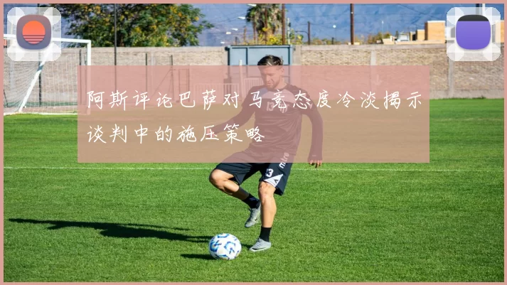 阿斯评论巴萨对马竞态度冷淡揭示谈判中的施压策略